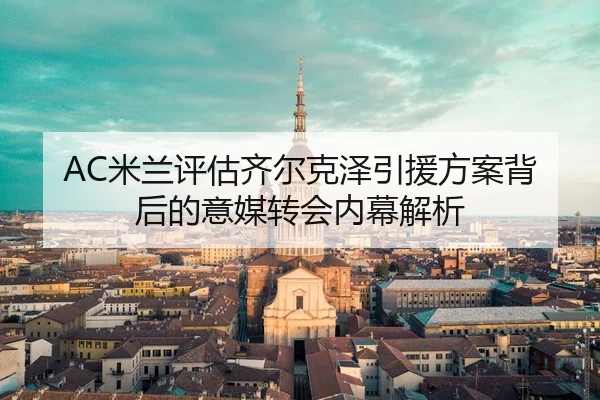 AC米兰评估齐尔克泽引援方案背后的意媒转会内幕解析
