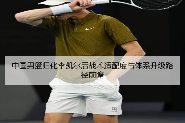 中国男篮归化李凯尔后战术适配度与体系升级路径前瞻