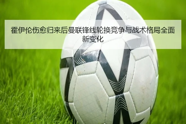 霍伊伦伤愈归来后曼联锋线轮换竞争与战术格局全面新变化