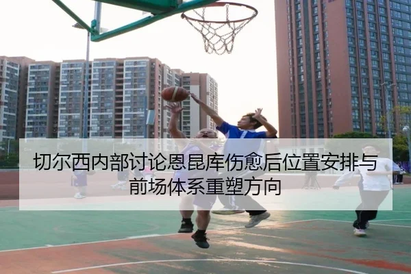 切尔西内部讨论恩昆库伤愈后位置安排与前场体系重塑方向