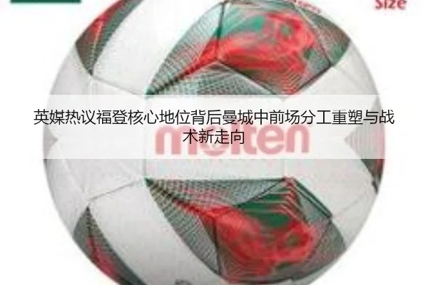 英媒热议福登核心地位背后曼城中前场分工重塑与战术新走向